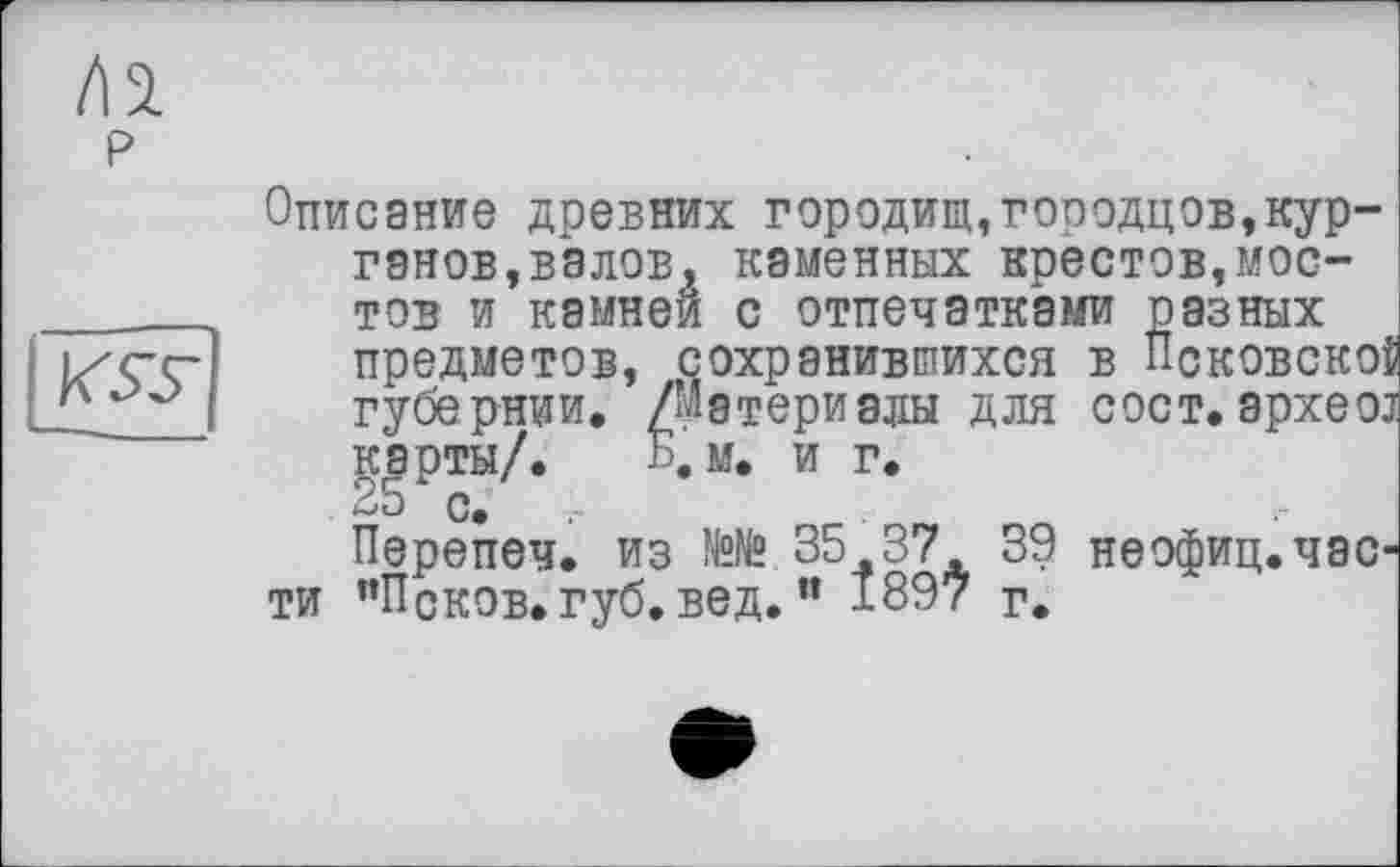 ﻿Описание древних городищ,госодцов,курганов, валов, каменных крестов,мостов и камней с отпечатками предметов, сохранившихся ~ V - ■ Ж" а карты/. --------------
ти ’’Псков, губ. вед.и 1897 г.
разных предметов, сохранившихся в Псковскої губернии. /Материалы для сост. apxeoj карты/. Б. м. и г.
ьи и.
Перепеч. из №№.35 37 39 неофиц.час-